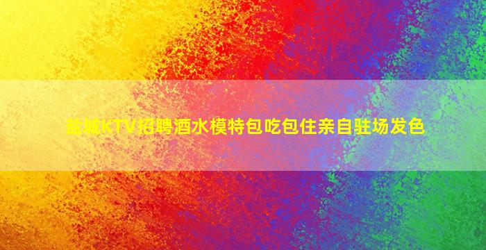 盐城KTV招聘酒水模特包吃包住亲自驻场发色